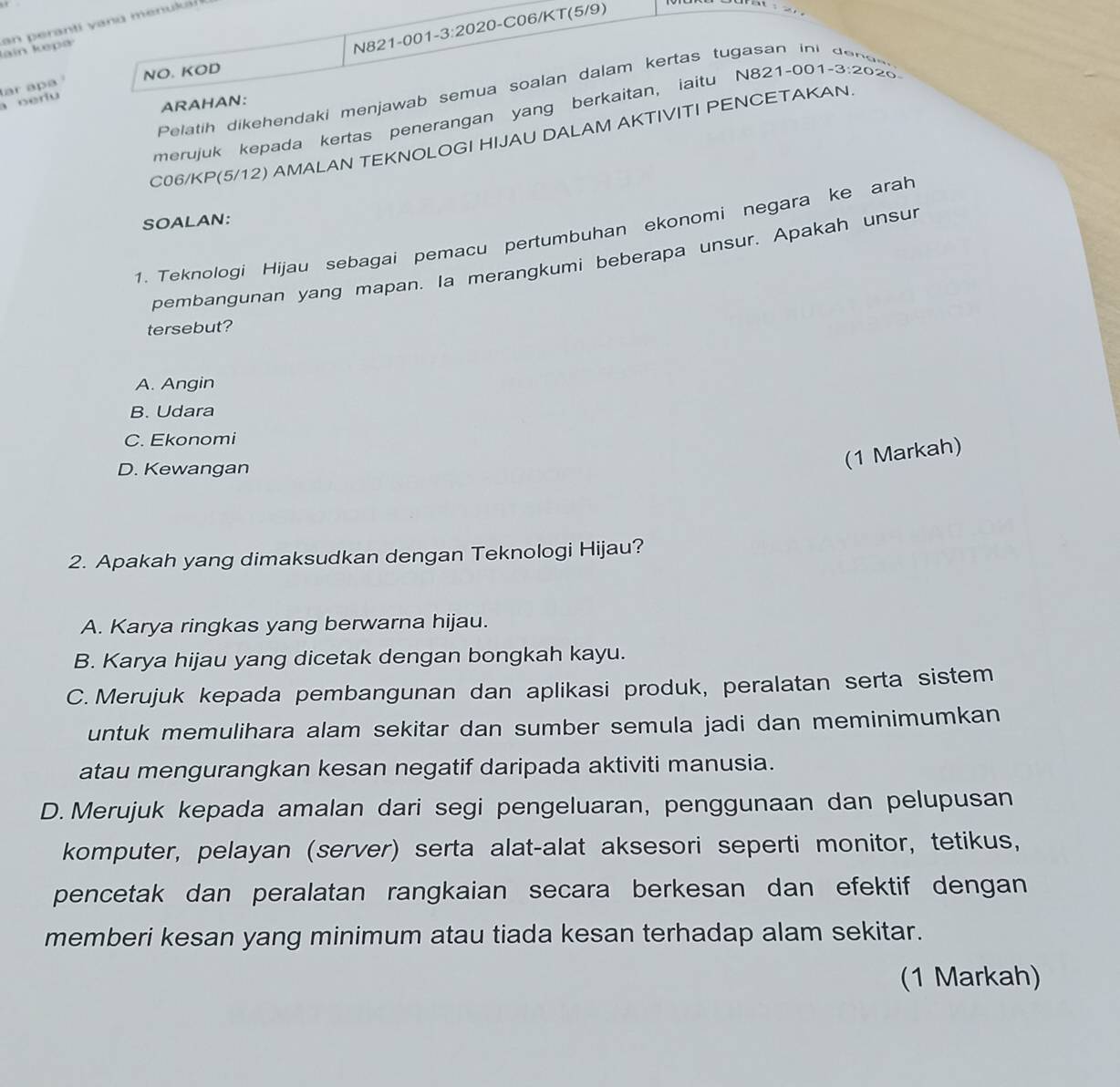 N821 -001 -3:202 20 -C06/KT(5/9)
Jain kepa an peranti yanu menuk
NO. KOD 3:20 20
Pelatih dikehendaki menjawab semua soalan dalam kertas tugasan ini d e n a 
a oerlu ar apa 
ARAHAN:
merujuk kepada kertas penerangan yang berkaitan, iaitu N821-001.
C06/KP(5/12) AMALAN TEKNOLOGI HIJAU DALAM AKTIVITI PENCETAKAN
SOALAN:
1. Teknologi Hijau sebagai pemacu pertumbuhan ekonomi negara ke arah
pembangunan yang mapan. Ia merangkumi beberapa unsur. Apakah unsur
tersebut?
A. Angin
B. Udara
C. Ekonomi
D. Kewangan
(1 Markah)
2. Apakah yang dimaksudkan dengan Teknologi Hijau?
A. Karya ringkas yang berwarna hijau.
B. Karya hijau yang dicetak dengan bongkah kayu.
C. Merujuk kepada pembangunan dan aplikasi produk, peralatan serta sistem
untuk memulihara alam sekitar dan sumber semula jadi dan meminimumkan
atau mengurangkan kesan negatif daripada aktiviti manusia.
D. Merujuk kepada amalan dari segi pengeluaran, penggunaan dan pelupusan
komputer, pelayan (server) serta alat-alat aksesori seperti monitor, tetikus,
pencetak dan peralatan rangkaian secara berkesan dan efektif dengan
memberi kesan yang minimum atau tiada kesan terhadap alam sekitar.
(1 Markah)