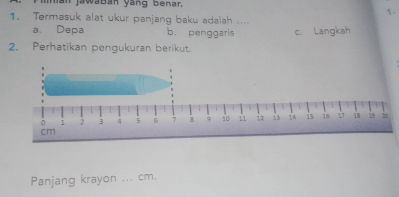 Imán jawábán yang benar.
1.
1. Termasuk alat ukur panjang baku adalah ....
a. Depa b. penggaris c. Langkah
2. Perhatikan pengukuran berikut.
Panjang krayon ... cm.