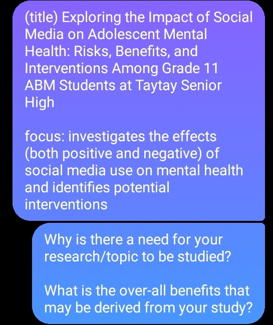 (title) Exploring the Impact of Social 
Media on Adolescent Mental 
Health: Risks, Benefits, and 
Interventions Among Grade 11
ABM Students at Taytay Senior 
High 
focus: investigates the effects 
(both positive and negative) of 
social media use on mental health 
and identifies potential 
interventions 
Why is there a need for your 
research/topic to be studied? 
What is the over-all benefits that 
may be derived from your study?