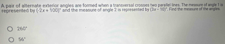 A pair of alternate exterior angles are formed when a transversal crosses two parallel lines. The measure of angle 1 is
represented by (-2x+100)^circ  and the measure of angle 2 is represented by (3x-10)^circ  , Find the measure of the angles.
260°
56°