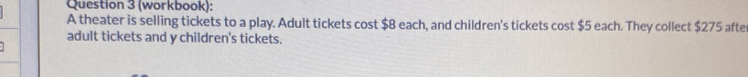 (workbook): 
A theater is selling tickets to a play. Adult tickets cost $8 each, and children's tickets cost $5 each. They collect $275 afte 
adult tickets and y children's tickets.