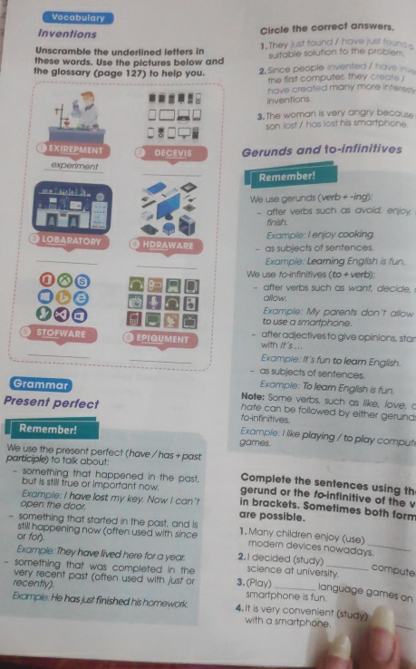 Vocabulary
Inventions
Circle the correct answers.
Unscramble the underlined letters in 1. They just found / have just found a
these words. Use the pictures below and suitable solution to the problem.
the glossary (page 127) to help you. 2. Since people invented / have iv
the first computer, they create !
have created many more interes .
inventions.
3. The woman is very angry because
son lost / has lost his smartphone.
EXIREPMENT DECEVIS Gerunds and to-infinitives
_
experiment
Remember!
o m da l  
We use gerunds (verb + -ing):
- after verbs such as avoid, enjoy,
_
finish.
Example: I enjoy cooking
LOBARATORY O HDrAWArE
- as subjects of sentences.
_
_
Example: Learning English is fun.
I
We use fo-infinitives (to + verb):
I - after verbs such as want, decide,
allow.
Example: My parents don't allow
to use a smarlphone.
STOFWARE O epiqument - after adjectives to give opinions, star
_
with It's ...
_
Example: It's fun to learn English.
as subjects of sentences.
Example: To learn English is fun.
Grammar Note; Some verbs, such as like, love, c
Present perfect to-infinitives.
hate can be followed by either gerund:
Remember!
Example: I like playing / to play comput
games.
We use the present perfect (have / has + past
participle) to talk about:
Complete the sentences using th
but is still true or important now.
- something that happened in the past. gerund or the fo-infinitive of the v
Example: I have lost my key. Now I can't in brackets. Sometimes both form
open the door. are possible.
- something that started in the past, and is 1. Many children enjoy (use)
or for).
still happening now (often used with since modern devices nowadays.
Example: They have lived here for a year. 2, I decided (study) science at university.
compute
very recent past (often used with just or
- something that was completed in the 3. (Play) _language games on
recently). smartphone is fun.
Example: He has just finished his homework. 4. It is very convenient (study)
with a smartphone.
_