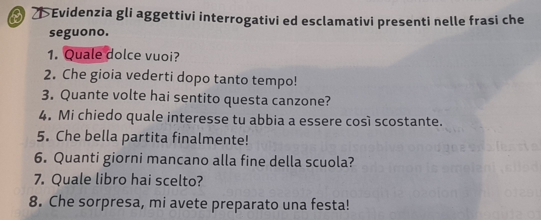 ↑>Evidenzia gli aggettivi interrogativi ed esclamativi presenti nelle frasi che 
seguono. 
1. Quale dolce vuoi? 
2. Che gioia vederti dopo tanto tempo! 
3. Quante volte hai sentito questa canzone? 
4. Mi chiedo quale interesse tu abbia a essere così scostante. 
5. Che bella partita finalmente! 
6. Quanti giorni mancano alla fine della scuola? 
7. Quale libro hai scelto? 
8. Che sorpresa, mi avete preparato una festa!