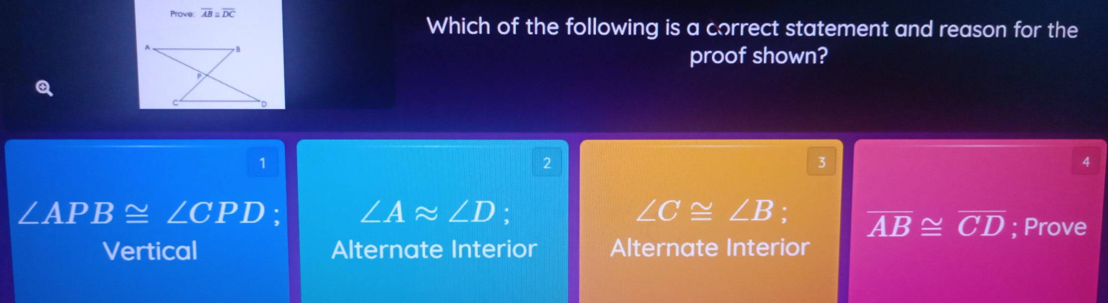 Prove: overline AB≌ overline DC
Which of the following is a correct statement and reason for the
B
proof shown?
D
1
2
3
4
∠ APB≌ ∠ CPD :
∠ Aapprox ∠ D 1
∠ C≌ ∠ B
overline AB≌ overline CD; Prove
Vertical Alternate Interior Alternate Interior