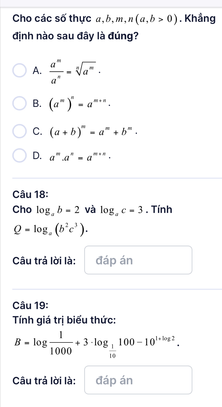 Cho các số thực a,l O, YY ,m, n(a,b>0). Khẳng
định nào sau đây là đúng?
A.  a^m/a^n =sqrt[n](a^m)·
B. (a^m)^n=a^(m+n).
C. (a+b)^m=a^m+b^n m
D. a^m.a^n=a^(m+n). 
Câu 18:
Cho log _ab=2 và log _ac=3. Tính
Q=log _a(b^2c^3). 
Câu trả lời là: đáp án
Câu 19:
Tính giá trị biểu thức:
B=log  1/1000 +3· log _ 1/10 100-10^(1+log 2). 
Câu trả lời là: đáp án