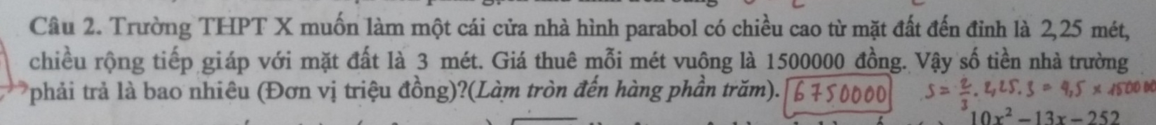 Trường THPT X muốn làm một cái cửa nhà hình parabol có chiều cao từ mặt đất đến đinh là 2,25 mét, 
chiều rộng tiếp giáp với mặt đất là 3 mét. Giá thuê mỗi mét vuông là 1500000 đồng. Vậy số tiền nhà trường 
phải trả là bao nhiêu (Đơn vị triệu đồng)?(Làm tròn đến hàng phần trăm).
10x^2-13x-252