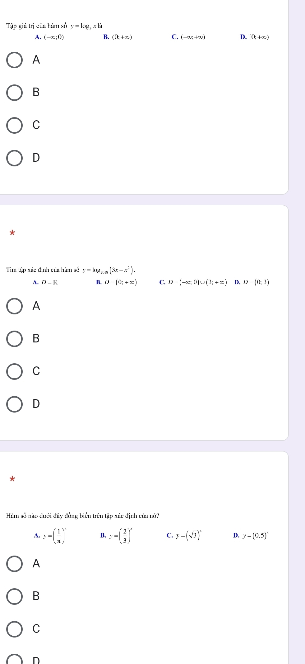 Tập giá trị của hàm số y=log _3xla
A. (-∈fty ;0) B. (0;+∈fty ) C. (-∈fty ;+∈fty ) D. [0;+∈fty )
A
B
C
D
Tìm tập xác định của hàm số y=log _2018(3x-x^2).
A. D=R B. D=(0;+∈fty ) C. D=(-∈fty ;0)∪ (3;+∈fty ) D. D=(0;3)
A
B
C
D
Hàm số nào dưới đây đồng biến trên tập xác định của nó?
A. y=( 1/π  )^x B. y=( 2/3 )^x C. y=(sqrt(3))^x D. y=(0,5)^x
A
B
C
D
