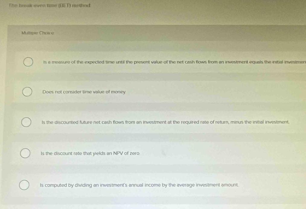 The break even time (OET) method:
Multipie Choice
ls a measure of the expected time until the present value of the net cash flows from an investment equals the initial investmen
Does not consider time value of money
ls the discounted future net cash flows from an investment at the required rate of return, minus the initial investment.
Is the discount rate that yields an NPV of zero
Is computed by dividing an investment's annual income by the average investment amount.