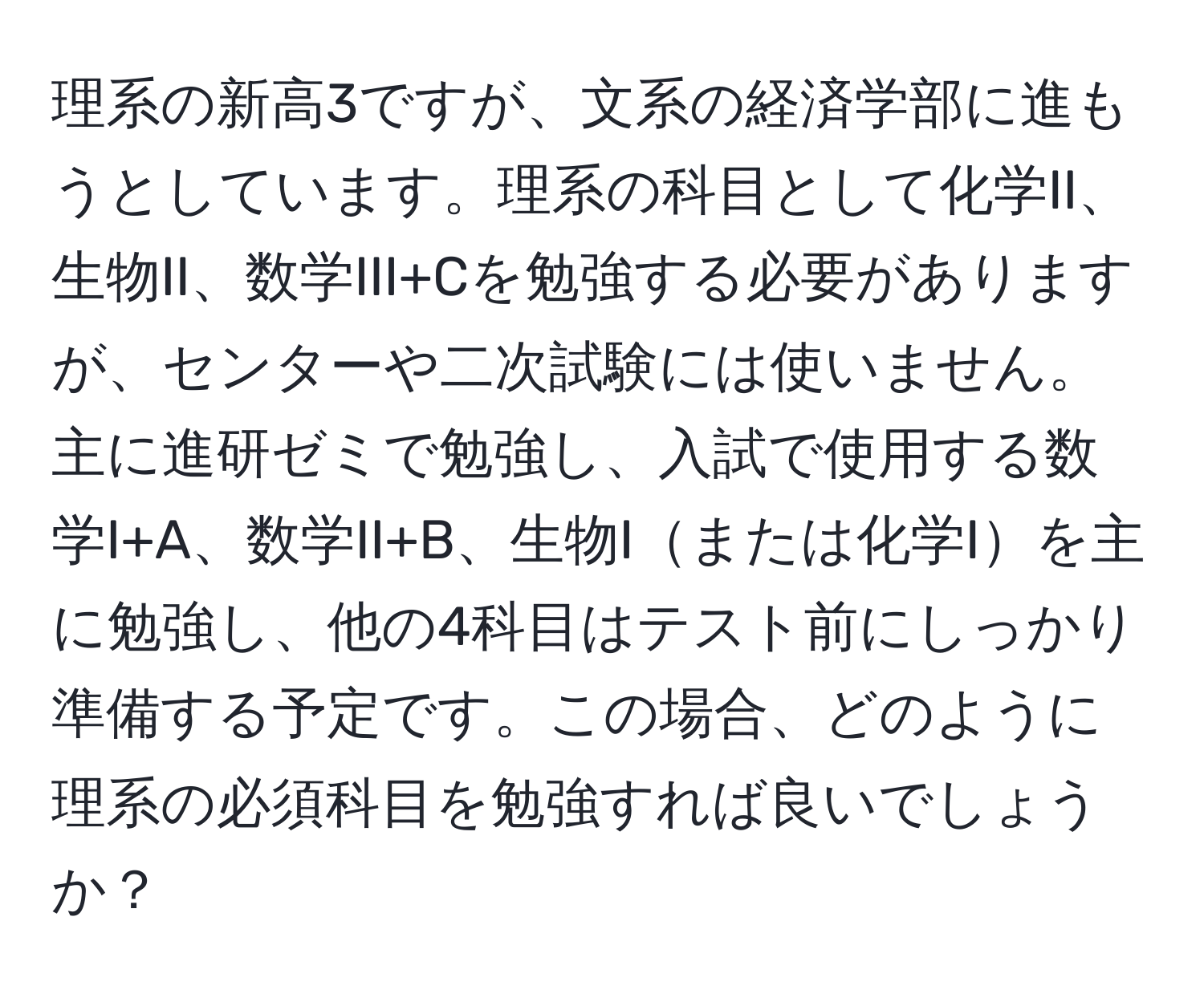 理系の新高3ですが、文系の経済学部に進もうとしています。理系の科目として化学II、生物II、数学III+Cを勉強する必要がありますが、センターや二次試験には使いません。主に進研ゼミで勉強し、入試で使用する数学I+A、数学II+B、生物Iまたは化学Iを主に勉強し、他の4科目はテスト前にしっかり準備する予定です。この場合、どのように理系の必須科目を勉強すれば良いでしょうか？