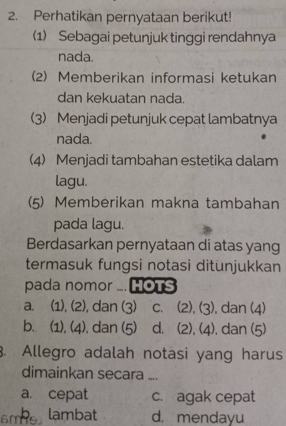 Perhatikan pernyataan berikut!
1) Sebagai petunjuk tinggi rendahnya
nada.
(2) Memberikan informasi ketukan
dan kekuatan nada.
(3) Menjadi petunjuk cepat lambatnya
nada.
4) Menjadi tambahan estetika dalam
lagu.
(5) Memberikan makna tambahan
pada lagu.
Berdasarkan pernyataan di atas yang
termasuk fungsi notasi ditunjukkan
pada nomor .... HOTS
a. (1), (2), dan (3) C. (2), (3) , dan (4)
b. (1), (4), , dan (5) d. (2), (4) , dan (5)
3. Allegro adalah notasi yang harus
dimainkan secara ....
a. cepat c. agak cepat
6m lambat d. mendayu