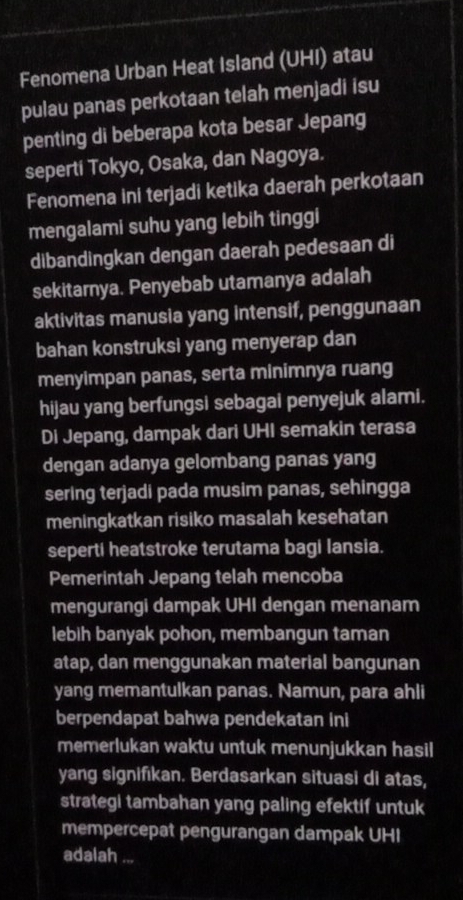 Fenomena Urban Heat Island (UHI) atau 
pulau panas perkotaan telah menjadi isu 
penting di beberapa kota besar Jepang 
seperti Tokyo, Osaka, dan Nagoya. 
Fenomena ini terjadi ketika daerah perkotaan 
mengalami suhu yang lebih tinggi 
dibandingkan dengan daerah pedesaan di 
sekitarnya. Penyebab utamanya adalah 
aktivitas manusia yang intensif, penggunaan 
bahan konstruksi yang menyerap dan 
menyimpan panas, serta minimnya ruang 
hijau yang berfungsi sebagai penyejuk alami. 
Di Jepang, dampak dari UHI semakin terasa 
dengan adanya gelombang panas yang 
sering terjadi pada musim panas, sehingga 
meningkatkan risiko masalah kesehatan 
seperti heatstroke terutama bagi lansia. 
Pemerintah Jepang telah mencoba 
mengurangi dampak UHI dengan menanam 
lebih banyak pohon, membangun taman 
atap, dan menggunakan material bangunan 
yang memantulkan panas. Namun, para ahli 
berpendapat bahwa pendekatan ini 
memerlukan waktu untuk menunjukkan hasil 
yang signifıkan. Berdasarkan situasi di atas, 
strategi tambahan yang paling efektif untuk 
mempercepat pengurangan dampak UHI 
adalah ...