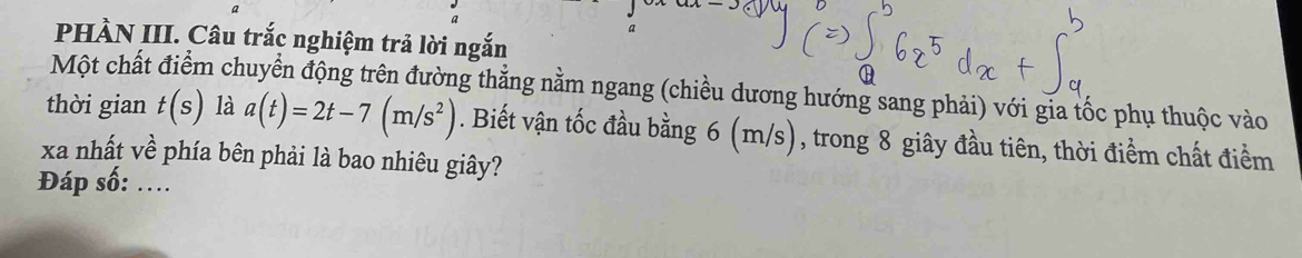 a 
PHÀN III. Câu trắc nghiệm trả lời ngắn 
Một chất điểm chuyển động trên đường thẳng nằm ngang (chiều dương hướng sang phải) với gia tốc phụ thuộc vào 
thời gian t(s) là a(t)=2t-7(m/s^2). Biết vận tốc đầu bằng 6 (m/s), trong 8 giây đầu tiên, thời điểm chất điểm 
xa nhất về phía bên phải là bao nhiêu giây? 
Đáp số: ....