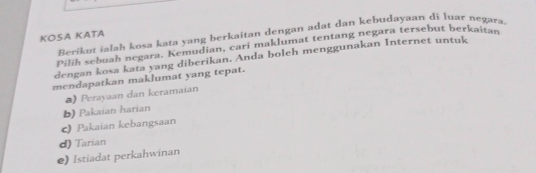 Berikut ialah kosa kata yang berkaitan dengan adat dan kebudayaan di luar negara.
KOSA KATA
Pilih sebuah negara. Kemudian, cari maklumat tentang negara tersebut berkaitan
dengan kosa kata yang diberikan. Anda boleh menggunakan Internet untuk
mendapatkan maklumat yang tepat.
a) Perayaan dan keramaian
b) Pakaian harian
c) Pakaian kebangsaan
d) Tarian
e) Istiadat perkahwinan