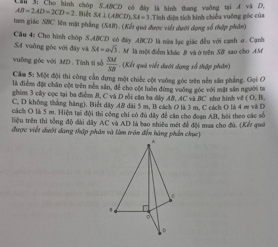 Cau 3: Cho hình chóp S. ABCD có đáy là hình thang vuông tại A và D,
AB=2AD=2CD=2. Biết SA⊥ (ABCD), SA=3.Tính diện tích hình chiếu vuông góc của 
tam giác SBC lên mặt phẳng (SAB). (Kết quả được viết dưới dạng số thập phân) 
Câu 4: Cho hình chóp S. ABCD có đáy ABCD là nửa lục giác đều với cạnh a. Cạnh 
SA vuông góc với đáy và SA=asqrt(3). M là một điểm khác B và ở trên SB sao cho AM 
vuông góc với MD. Tính ti số  SM/SB . (Kết quả viết dưới dạng số thập phân) 
Câu 5: Một đội thi công cần dựng một chiếc cột vuông góc trên nền sân phẳng. Gọi O 
là điểm đặt chân cột trên nền sân, để cho cột luôn đứng vuông góc với mặt sân người ta 
ghim 3 cây cọc tại ba điểm B, C và D rồi căn ba dây AB, AC và BC như hình vẽ ( O, B,
C, D không thằng hàng). Biết dây AB dài 5 m, B cách O là 3 m, C cách O là 4 m và D
cách O là 5 m. Hiện tại đội thi công chỉ có đủ dây để căn cho đoạn AB, hỏi theo các số 
liệu trên thì tổng độ dài dây AC và AD là bao nhiêu mét để đội mua cho đủ. (Kết quả 
được viết dưới dang thập phân và làm tròn đến hàng phần chục)