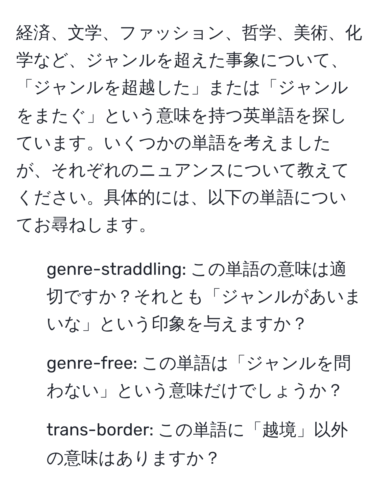 経済、文学、ファッション、哲学、美術、化学など、ジャンルを超えた事象について、「ジャンルを超越した」または「ジャンルをまたぐ」という意味を持つ英単語を探しています。いくつかの単語を考えましたが、それぞれのニュアンスについて教えてください。具体的には、以下の単語についてお尋ねします。 
- genre-straddling: この単語の意味は適切ですか？それとも「ジャンルがあいまいな」という印象を与えますか？ 
- genre-free: この単語は「ジャンルを問わない」という意味だけでしょうか？ 
- trans-border: この単語に「越境」以外の意味はありますか？