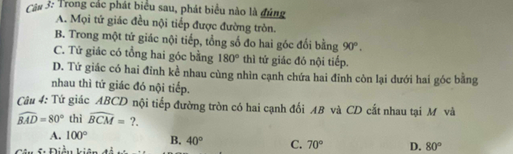 Trong các phát biểu sau, phát biểu nào là đúng
A. Mọi tứ giác đều nội tiếp được đường tròn.
B. Trong một tứ giác nội tiếp, tổng số đo hai góc đối bằng 90°.
C. Tứ giác có tổng hai góc bằng 180° thì tứ giác đó nội tiếp.
D. Tứ giác có hai đỉnh kề nhau cùng nhìn cạnh chứa hai đỉnh còn lại dưới hai góc bằng
nhau thì tứ giác đó nội tiếp.
Câu 4: Tứ giác ABCD nội tiếp đường tròn có hai cạnh đối AB và CD cắt nhau tại M và
widehat BAD=80° thì widehat BCM=?.
A. 100°
B. 40° C. 70°
S Điều kiên D. 80°