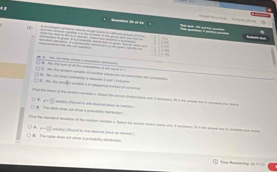 Alngall De La Cous' '1/2/24 258 10
Question 20 of 24 This test: 100 pamtis) prssible
A sucologist conctomly eslects angle aduts for diterens groups of thrim
This question: 4 pont(s) possitón Submil test
and the randors variosia s is the number in the group who say that the
msed fn way is fir is is porson. Delermine wheeter a piobately 
diathbution is given. If a probabilty distribution is given; and its maon and
standard deviation. If a probetalry disintution is not given, kerelly the
requirements that are not sanstied 
) A. res, ie usee enows a propedsy estrictson
B. No, the sum of all the probabilities is notl equal to 1
C. No; the random veriable i's number values are not associated with probabillle.
D. No, not every probability is botween ( and 1 inclusive
E. No, the randem variable x is categorical insteed of numerical
Find the mean of the random vaniable x. Select the correct choice below and, if necessary, fill in the answer box to complete your choice
A. mu =□ adult(s) (Round to one decimal place as needed )
B. The fable does not show a probability distribution
Find the standard deviation of the random variable x. Select the correct choice below and, if necessary, fill in the answer box to compiste your choics.
A. sigma =□ adult(s) (Round to one decimal place as needed.)
B. The table does not show a probability distribution.
Time Remaining: 00.17.23