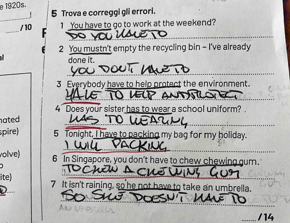 Trova e correggi gli errori. 
_ 
_ 
/10 1 You have to go to work at the weekend? 
2 You mustn’t empty the recycling bin - I’ve already 

done it. 
NATD 
3 Everybody have to help protect the environment. 
4 Does your sister has to wear a school uniform? . 
nated 
spire) 
5 Tonight, I have to packing my bag for my holiday. 
volve) 
6 In Singapore, you don’t have to chew chewing gum. 
ite) 
7 It isn't raining, so he not have to take an umbrella. 
/14