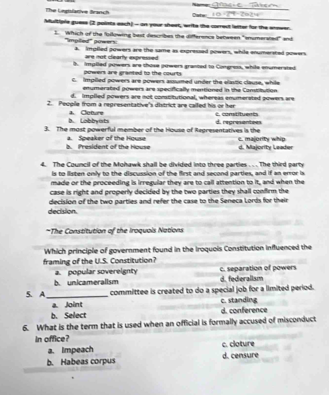 Name:
_
_
The Legislative Branch Cate:
Multiple guess (2 points each) - on your sheet, write the correct letter for the answer.
1 Which of the following best describes the difference between "enumerated” and
'''Impiled''' gowers:
a. Impiled powers are the same as expressed powers, while enumerated gowers
are not clearly expressed
b. Impiled powers are those powers granted to Congress, while enumerated
powers are granted to the courts
c. Impiled powers are powers assumed under the elastic clause, while
enumerated powers are specifically mentioned in the Constitution
d. Impiled powers are not constitutional, whereas enumerated powers are
2. People from a representative's district are called his or her
a. Ccture c. constituents
b. Lobbyists d. representees
3. The most powerful member of the House of Representatives is the
a. Speaker of the House c. majority whip
b. President of the House d. Majority Leader
4. The Council of the Mohawk shall be divided into three parties . . . The third party
is to listen only to the discussion of the first and second parties, and if an error is
made or the proceeding is irregular they are to call attention to it, and when the
case is right and properly decided by the two parties they shall confirm the
decision of the two parties and refer the case to the Seneca Lords for their
decision.
*The Constitution of the Iroquois Nations
Which principle of government found in the Iroquois Constitution influenced the
framing of the U.S. Constitution?
a. popular sovereignty c. separation of powers
b. unicameralism d. federalism
5、 A_ committee is created to do a special job for a limited period.
a. Joint c. standing
b. Select d. conference
6. What is the term that is used when an official is formally accused of misconduct
in office?
a. Impeach c. cloture
b. Habeas corpus d. censure