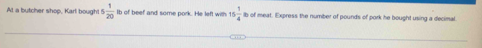 At a butcher shop, Karl bought 5 1/20 I lb of beef and some pork. He left with 15 1/4  lb of meat. Express the number of pounds of pork he bought using a decimal.