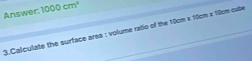 Answer: 1000cm^2
3.Calculate the surface area : volume ratio of the 10cm x 10cm x 10cm cube