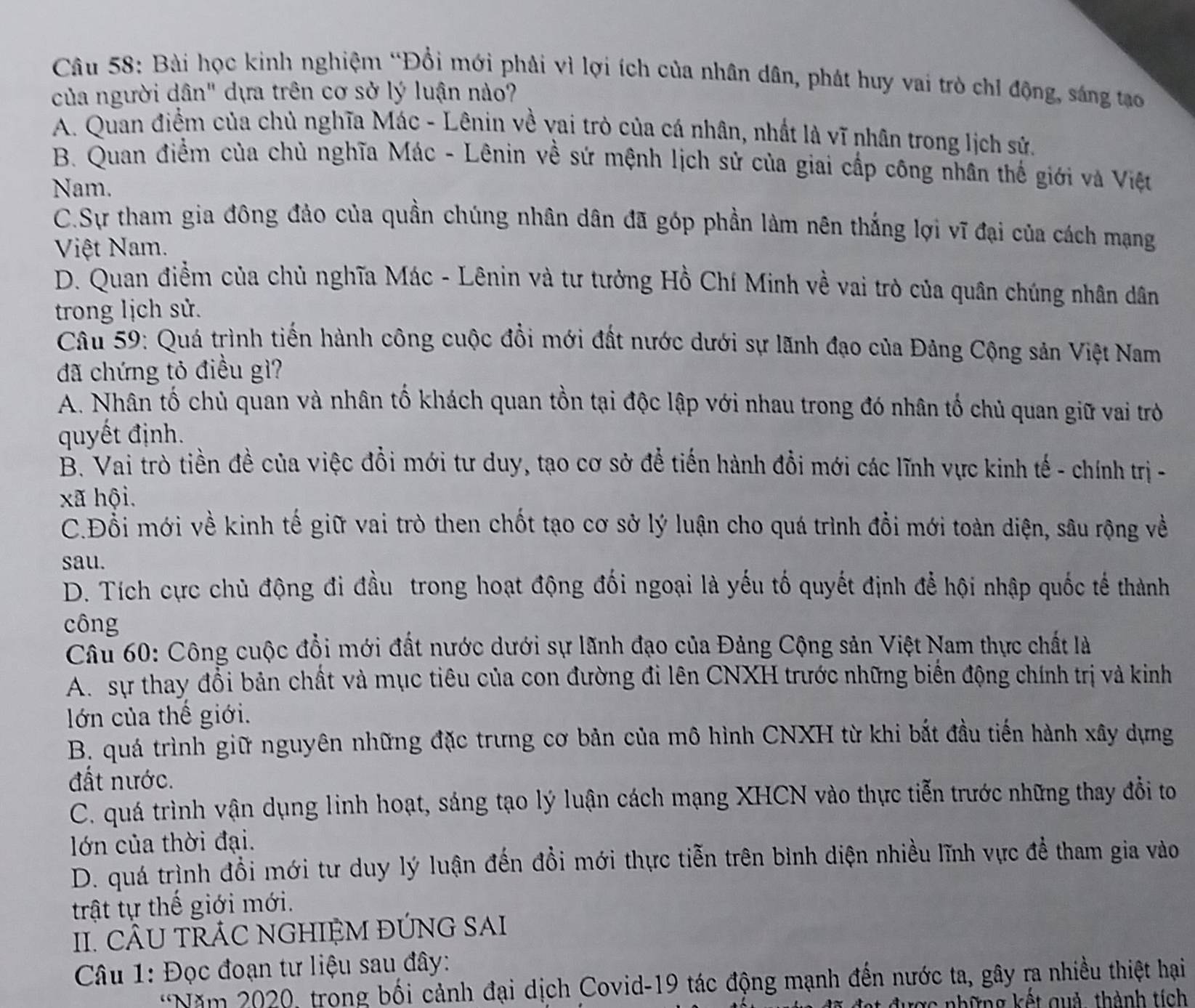 Bài học kinh nghiệm “Đồi mới phải vì lợi ích của nhân dân, phát huy vai trò chỉ động, sáng tạo
của người dân" dựa trên cơ sở lý luận nào?
A. Quan điểm của chủ nghĩa Mác - Lênin về vai trò của cá nhân, nhất là vĩ nhân trong lịch sử.
B. Quan điểm của chủ nghĩa Mác - Lênin về sứ mệnh lịch sử của giai cấp công nhân thế giới và Việt
Nam.
C.Sự tham gia đông đảo của quần chúng nhân dân đã góp phần làm nên thắng lợi vĩ đại của cách mạng
Việt Nam.
D. Quan điểm của chủ nghĩa Mác - Lênin và tư tưởng Hồ Chí Minh về vai trò của quân chúng nhân dân
trong lịch sử.
Câu 59: Quá trình tiến hành công cuộc đổi mới đất nước dưới sự lãnh đạo của Đảng Cộng sản Việt Nam
đã chứng tỏ điều gì?
A. Nhân tố chủ quan và nhân tố khách quan tồn tại độc lập với nhau trong đó nhân tổ chủ quan giữ vai trò
quyết định.
B. Vai trò tiền đề của việc đồi mới tư duy, tạo cơ sở để tiến hành đổi mới các lĩnh vực kinh tế - chính trị -
xã hội.
C.Đỗi mới về kinh tế giữ vai trò then chốt tạo cơ sở lý luận cho quá trình đồi mới toàn diện, sâu rộng về
sau.
D. Tích cực chủ động đi đầu trong hoạt động đối ngoại là yếu tố quyết định để hội nhập quốc tế thành
công
Câu 60: Công cuộc đổi mới đất nước dưới sự lãnh đạo của Đảng Cộng sản Việt Nam thực chất là
A. sự thay đổi bản chất và mục tiêu của con đường đi lên CNXH trước những biến động chính trị và kinh
lớn của thế giới.
B. quá trình giữ nguyên những đặc trưng cơ bản của mô hình CNXH từ khi bắt đầu tiến hành xây dựng
đất nước.
C. quá trình vận dụng linh hoạt, sáng tạo lý luận cách mạng XHCN vào thực tiễn trước những thay đổi to
lớn của thời đại.
D. quá trình đồi mới tư duy lý luận đến đổi mới thực tiễn trên bình diện nhiều lĩnh vực để tham gia vào
trật tự thế giới mới.
II. CÂU TRÁC NGHIỆM ĐỨNG SAI
Câu 1: Đọc đoạn tư liệu sau đây:
*Năm 2020, trong bối cảnh đại dịch Covid-19 tác động mạnh đến nước ta, gây ra nhiều thiệt hại
được những kết quả, thành tích