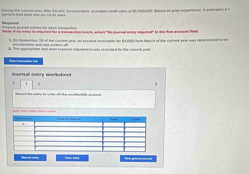 During the current year, Witz Electric, Incorporated, recorded credit sales of $1,300,000. Based on prior experience, it estimates a 1
percent bad debt rate on credit sales. 
Required: 
Prepare joural entries for each transaction 
Note: If no entry is required for a transaction/event, select "No journal entry required" in the first account field. 
1. On September 29 of the current year, an account receivable for $4,000 from March of the current year was determined to be 
uncollectible and was written off. 
2. The appropriate bad debt expense adjustment was recorded for the current year. 
View transaction list 
Journal entry worksheet 
< 1 2 
Record the entry to write-off the uncollectible account. 
Note: Enter debits before crédits. 
Record entry Clear entry View general journal