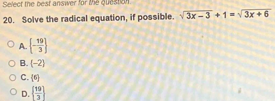 Select the best answer for the question.
20. Solve the radical equation, if possible. sqrt(3x-3)+1=sqrt(3x+6)
A.  - 19/3 
B.  -2
C.  6
D.   19/3 