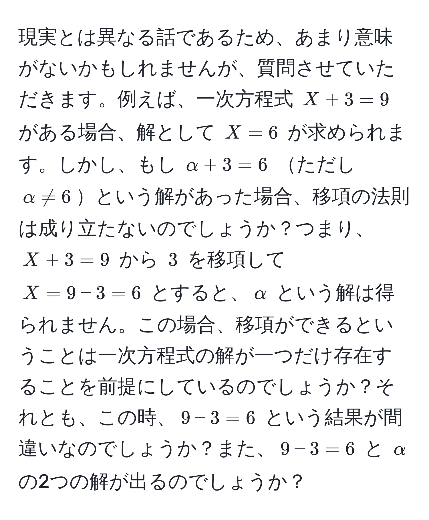 現実とは異なる話であるため、あまり意味がないかもしれませんが、質問させていただきます。例えば、一次方程式 $X + 3 = 9$ がある場合、解として $X = 6$ が求められます。しかし、もし $alpha + 3 = 6$ ただし $alpha != 6$という解があった場合、移項の法則は成り立たないのでしょうか？つまり、$X + 3 = 9$ から $3$ を移項して $X = 9 - 3 = 6$ とすると、$alpha$ という解は得られません。この場合、移項ができるということは一次方程式の解が一つだけ存在することを前提にしているのでしょうか？それとも、この時、$9 - 3 = 6$ という結果が間違いなのでしょうか？また、$9 - 3 = 6$ と $alpha$ の2つの解が出るのでしょうか？