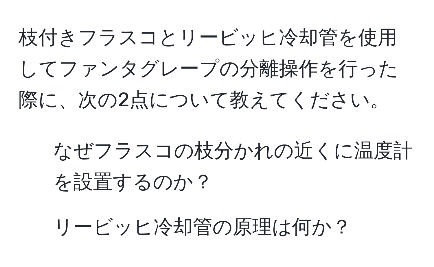 枝付きフラスコとリービッヒ冷却管を使用してファンタグレープの分離操作を行った際に、次の2点について教えてください。  
1. なぜフラスコの枝分かれの近くに温度計を設置するのか？  
2. リービッヒ冷却管の原理は何か？