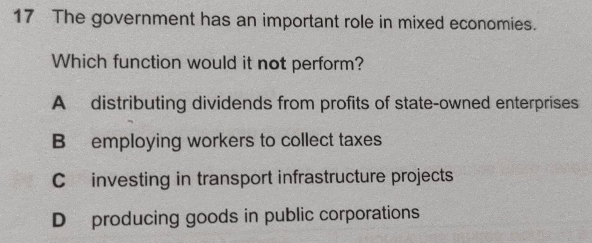 The government has an important role in mixed economies.
Which function would it not perform?
A distributing dividends from profits of state-owned enterprises
B employing workers to collect taxes
C investing in transport infrastructure projects
D producing goods in public corporations