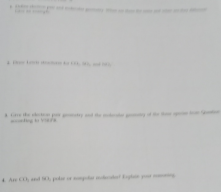 Deline election pair and molecular geometry. When are these the same and whee ars tar Wolarsto 
C ass en sample 
2. Draw Lewis structures for CO_2, SO_2. and NO_2
3. Give the electron pair geometry and the molecular geometry of the three speces from Question 
according to VSEPR 
4. Are CO_2 and SO_2 polar or nonpolar molecules? Explain your reasoning