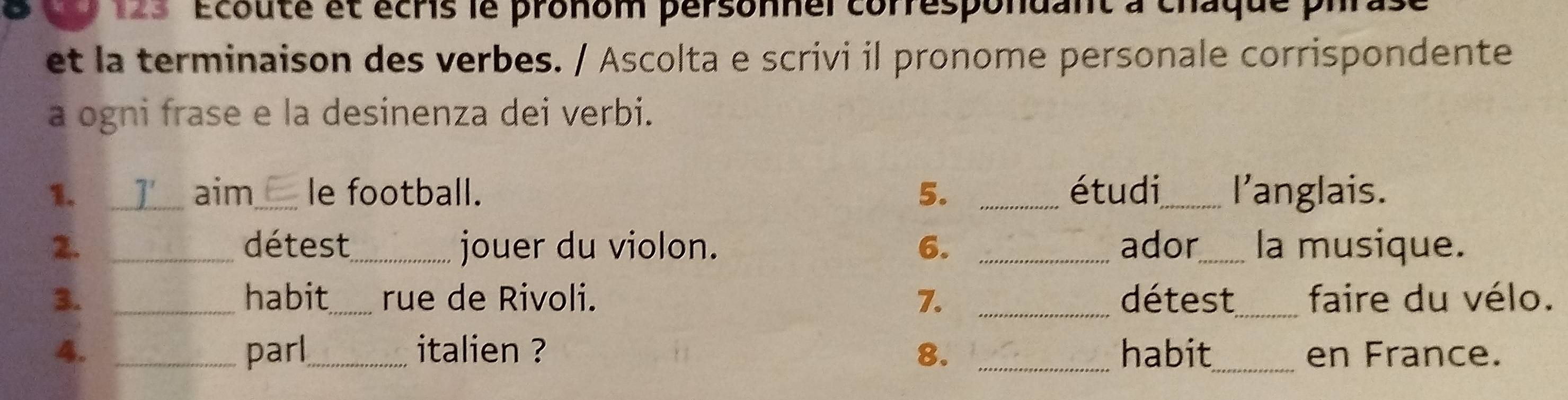 1s 'Écouté et écris le pronom personnel correspondant à chaque pi 
et la terminaison des verbes. / Ascolta e scrivi il pronome personale corrispondente 
a ogni frase e la desinenza dei verbi. 
1. __I__ aim_ le football. 5. _étudi_ l'anglais. 
2. _détest_ jouer du violon. 6. _ador_ la musique. 
3. _habit_ rue de Rivoli. 7. _détest_ faire du vélo. 
4. _parl_ italien ? 8. _habit_ en France.