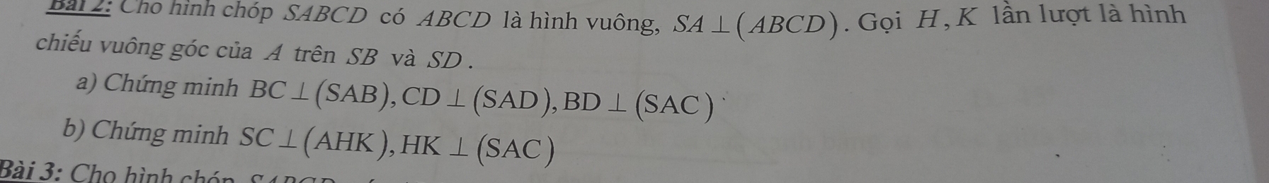 Cho hình chóp SABCD có ABCD là hình vuông, SA⊥ (ABCD). Gọi H , K lần lượt là hình 
chiếu vuông góc của A trên SB và SD. 
a) Chứng minh BC⊥ (SAB), CD⊥ (SAD), BD⊥ (SAC)
b) Chứng minh SC⊥ (AHK), HK⊥ (SAC)
Bài 3: Cho hình chén