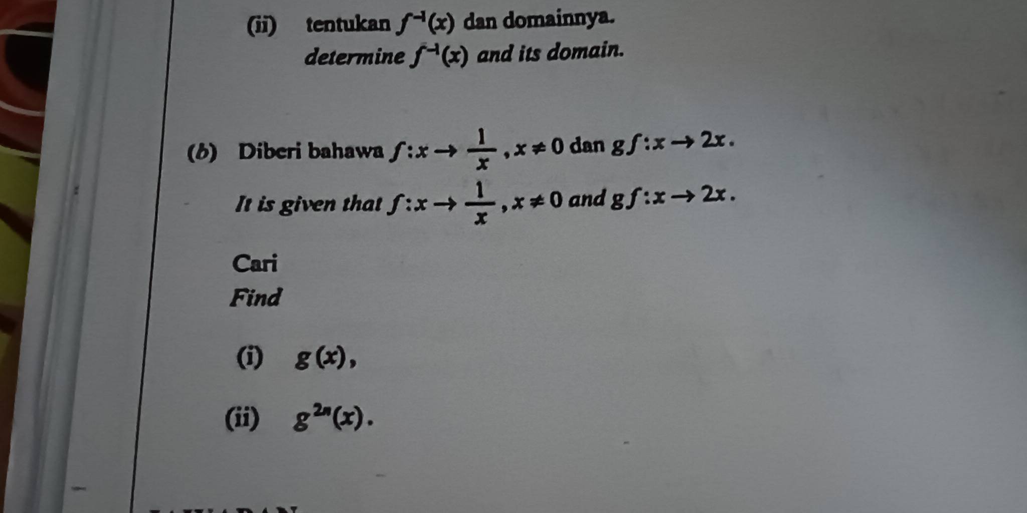 (ii) tentukan f^(-1)(x) dan domainnya. 
determine f^(-1)(x) and its domain. 
(6) Diberi bahawa f:xto  1/x , x!= 0 dan gf:xto 2x. 
It is given that f:xto  1/x , x!= 0 and gf:xto 2x. 
Cari 
Find 
(i) g(x), 
(ii) g^(2n)(x).