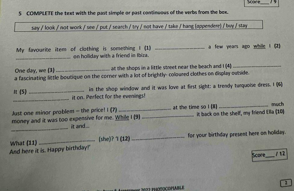 Score_ 19 
5 COMPLETE the text with the past simple or past continuous of the verbs from the box. 
say / look / not work / see / put / search / try / not have / take / hang (appendere) / buy / stay 
My favourite item of clothing is something I (1) _a few years ago while I (2) 
_on holiday with a friend in Ibiza. 
One day, we (3) _at the shops in a little street near the beach and I (4)_ 
a fascinating little boutique on the corner with a lot of brightly- coloured clothes on display outside. 
It (5) _in the shop window and it was love at first sight: a trendy turquoise dress. I (6) 
_ 
it on. Perfect for the evenings! 
Just one minor problem - the price! I (7) _at the time so I (8) _much 
money and it was too expensive for me. While I (9) _it back on the shelf, my friend Ella (10) 
_ 
it and... 
What (11) _(she)? ‘I (12) _for your birthday present here on holiday. 
And here it is. Happy birthday!’ 
Score_ / 12 
2 
nt 2022 PHÖTOCOPΙABLE