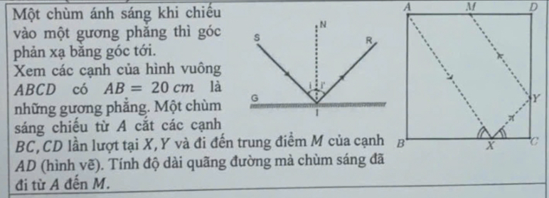 Một chùm ánh sáng khi chiếu 
vào một gương phăng thì góc 
phản xạ băng góc tới. 
Xem các cạnh của hình vuông
ABCD có AB=20cm là 
những gương phẳng. Một chùm 
sáng chiếu từ A cắt các cạnh
BC, CD lần lượt tại X, Y và đi đến trung điểm M của cạnh
AD (hình vẽ). Tính độ dài quãng đường mà chùm sáng đã 
đi từ A đến M.