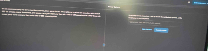 Answer Options 
An ice cream company has three locations, store a, store y and store a. When all three locations are open, they sella total of
222 ie cream comes. Sometimes, only stores a and y are open and they sell a total of 120 comes together. Other dines, only or commas in your response. i ow many cones does store a sell by Itself? Do not includle spaces, units 
stores y and a are-open and they sell a total of 160 comes together. Type anower here. Be careful with spietling 
Sidy For Now Sudmait anseer 
.