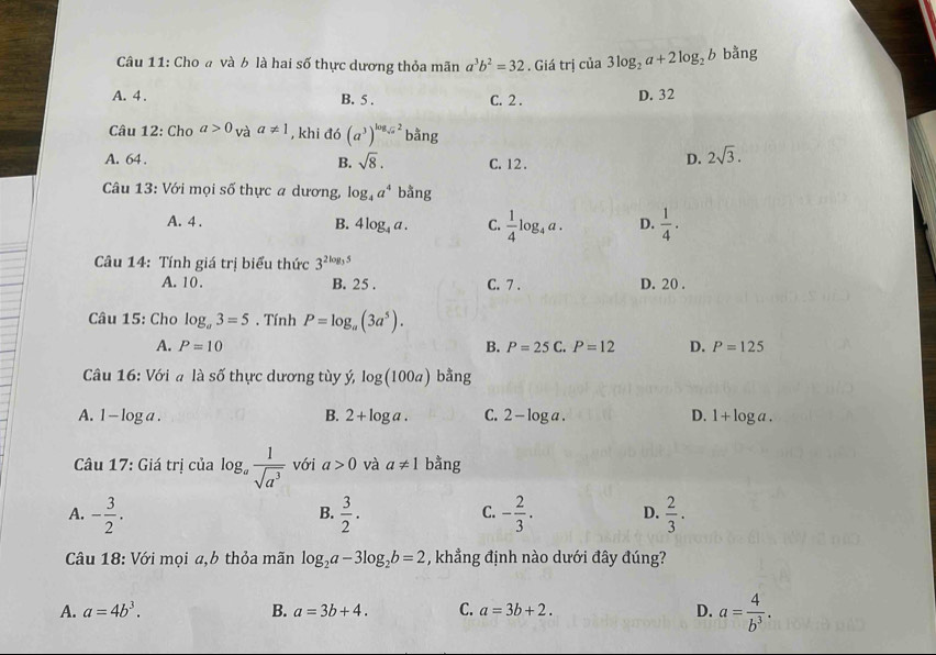 Cho a và b là hai số thực dương thỏa mãn a^3b^2=32. Giá trị của 3log _2a+2log _2b bằng
A. 4 . B. 5 . C. 2 . D. 32
Câu 12: Cho a>0_Vaa!= 1 , khi đó (a^3)^log _sqrt(a)2b^(frac a)ang
A. 64 . B. sqrt(8). C. 12 .
D. 2sqrt(3).
*  Câu 13: Với mọi số thực a dương, log _4a^4 bằng
A. 4 .
B. 4log _4a. C.  1/4 log _4a. D.  1/4 .
Câu 14: Tính giá trị biểu thức 3^(2log _3)5
A. 10. B. 25 . C. 7 . D. 20 .
Câu 15: Cho log _a3=5. Tính P=log _a(3a^5).
A. P=10 B. P=25C.P=12 D. P=125
Câu 16: Với a là số thực dương tùy ý log (100a) bằng
A. 1 - log a . B. 2+log a. C. 2-log a. D. 1+log a.
Câu 17: Giá trị của log。  1/sqrt(a^3)  với a>0 và a!= 1 bằng
A. - 3/2 .  3/2 . C. - 2/3 . D.  2/3 .
B.
Câu 18: Với mọi a,b thỏa mãn log _2a-3log _2b=2 , khẳng định nào dưới đây đúng?
A. a=4b^3. B. a=3b+4. C. a=3b+2.
D. a= 4/b^3 .