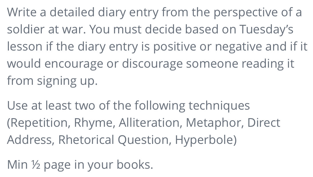 Write a detailed diary entry from the perspective of a 
soldier at war. You must decide based on Tuesday’s 
lesson if the diary entry is positive or negative and if it 
would encourage or discourage someone reading it 
from signing up. 
Use at least two of the following techniques 
(Repetition, Rhyme, Alliteration, Metaphor, Direct 
Address, Rhetorical Question, Hyperbole) 
Min ½ page in your books.