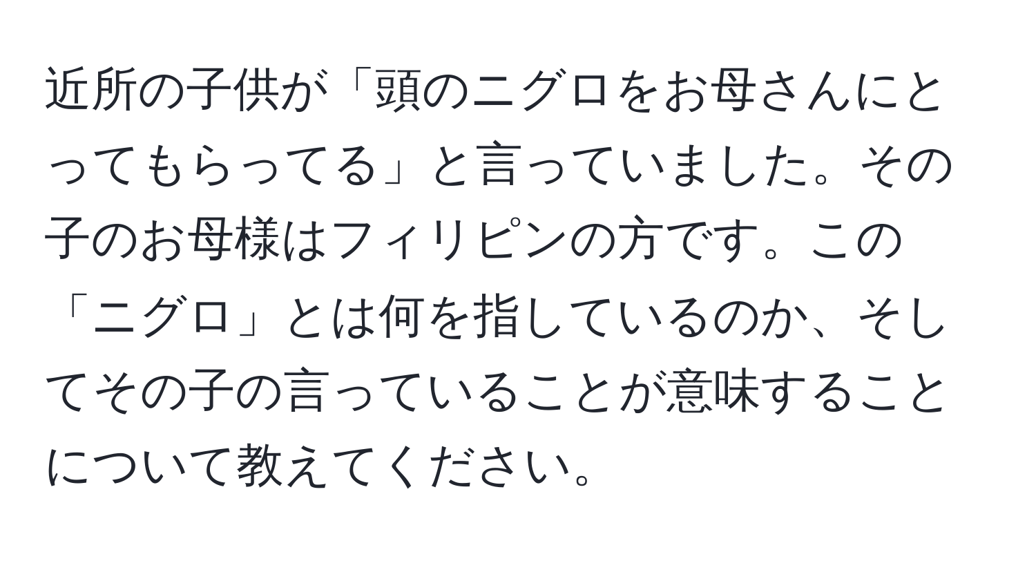 近所の子供が「頭のニグロをお母さんにとってもらってる」と言っていました。その子のお母様はフィリピンの方です。この「ニグロ」とは何を指しているのか、そしてその子の言っていることが意味することについて教えてください。