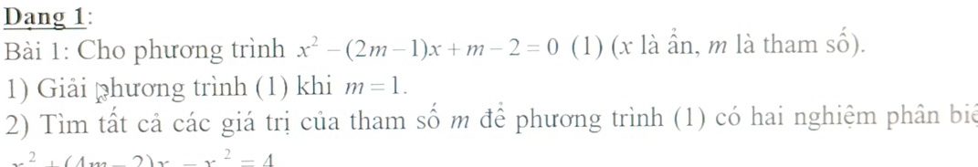 Dang 1:
Bài 1: Cho phương trình x^2-(2m-1)x+m-2=0 (1) (x là ần, m là tham số).
1) Giải phương trình (1) khi m=1. 
2) Tìm tất cả các giá trị của tham số m để phương trình (1) có hai nghiệm phân biê
x^2+(4x-2)x-x^2=4