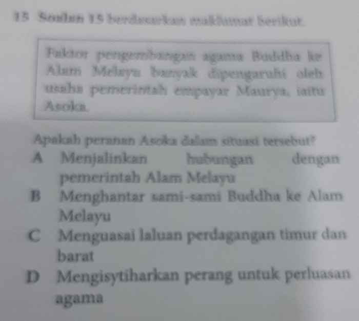 Sonlın 15 berduarkaw maklumar Berikut.
Faktor pengembangan agama Buddha ke
Alam Melayu banyak dipengaruhi oleh
usaha pemerintah empayar Maurya, iaitu
Asoka.
Apakah peranan Asoka dalam situasi tersebut?
A Menjalinkan hubungan dengan
pemerintah Alam Melayu
B Menghantar sami-sami Buddha ke Alam
Melayu
C Menguasai laluan perdagangan timur dan
barat
D Mengisytiharkan perang untuk perluasan
agama