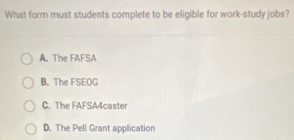 What form must students complete to be eligible for work-study jobs?
A. The FAFSA
B. The FSEOG
C. The FAFSA4caster
D. The Pell Grant application