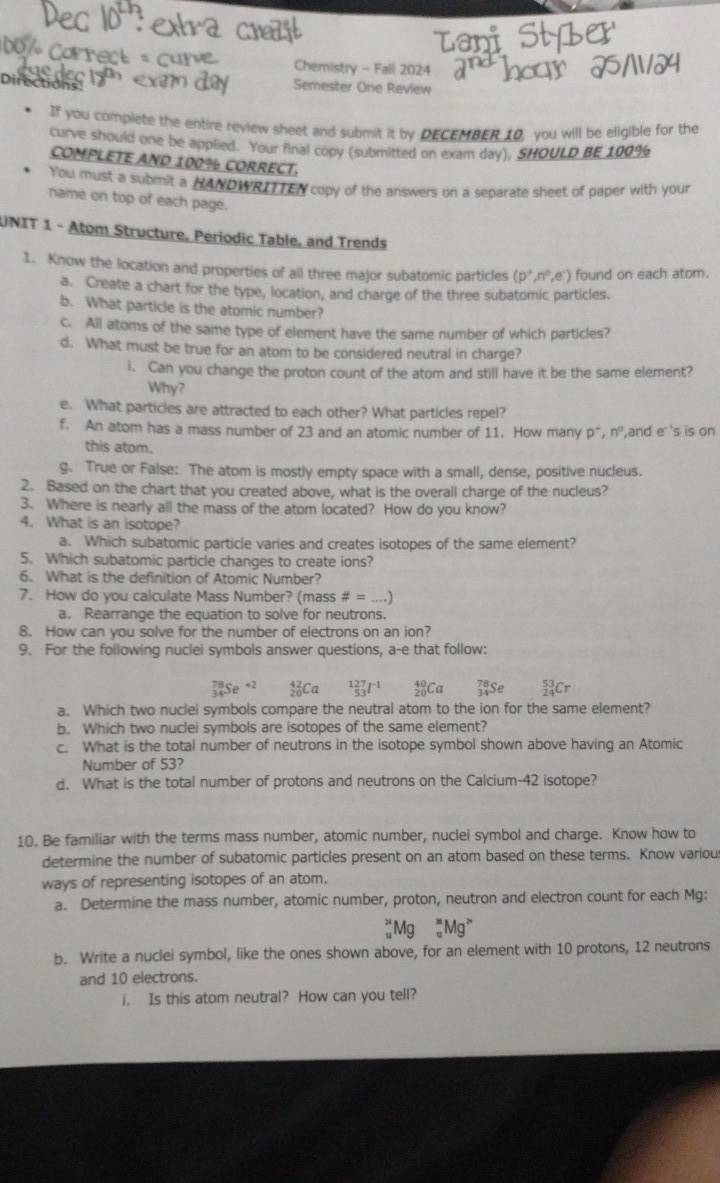 Chemistry - Fall 2024
Directions
Semester One Review
If you complete the entire review sheet and submit it by DECEMBER 10, you will be eligible for the
curve should one be applied. Your final copy (submitted on exam day), SHOULD BE 10099
COMPLETE AND 100% CORRECT.
You must a submit a HANDWRITTEN copy of the answers on a separate sheet of paper with your
name on top of each page.
UNIT 1 - Atom Structure, Periodic Table, and Trends
1. Know the location and properties of all three major subatomic particles (p^+,n^0,e^-) found on each atom.
a. Create a chart for the type, location, and charge of the three subatomic particles.
b. What particle is the atomic number?
c. All atoms of the same type of element have the same number of which particles?
d. What must be true for an atom to be considered neutral in charge?
i. Can you change the proton count of the atom and still have it be the same element?
Why?
e. What particles are attracted to each other? What particles repel?
f. An atom has a mass number of 23 and an atomic number of 11. How many p^+,n^0 ,and e 's is on
this atom.
g. True or False: The atom is mostly empty space with a small, dense, positive nucleus.
2. Based on the chart that you created above, what is the overall charge of the nucleus?
3. Where is nearly all the mass of the atom located? How do you know?
4. What is an isotope?
a. Which subatomic particle varies and creates isotopes of the same element?
5. Which subatomic particle changes to create ions?
6. What is the definition of Atomic Number?
7. How do you calculate Mass Number? (mass # =..)
a. Rearrange the equation to solve for neutrons.
8. How can you solve for the number of electrons on an ion?
9. For the following nuclei symbols answer questions, a-e that follow:
_(34)^(78)Se^(+2) :C _(53)^(127)I^(-1) _(20)^(40)Ca 53_53
a. Which two nuclei symbols compare the neutral atom to the ion for the same element?
b. Which two nuclei symbols are isotopes of the same element?
c. What is the total number of neutrons in the isotope symbol shown above having an Atomic
Number of 53?
d. What is the total number of protons and neutrons on the Calcium-42 isotope?
10. Be familiar with the terms mass number, atomic number, nuclei symbol and charge. Know how to
determine the number of subatomic particles present on an atom based on these terms. Know variou
ways of representing isotopes of an atom.
a. Determine the mass number, atomic number, proton, neutron and electron count for each Mg:
_w^(xMg_w^xMg^>)
b. Write a nuclei symbol, like the ones shown above, for an element with 10 protons, 12 neutrons
and 10 electrons.
i. Is this atom neutral? How can you tell?