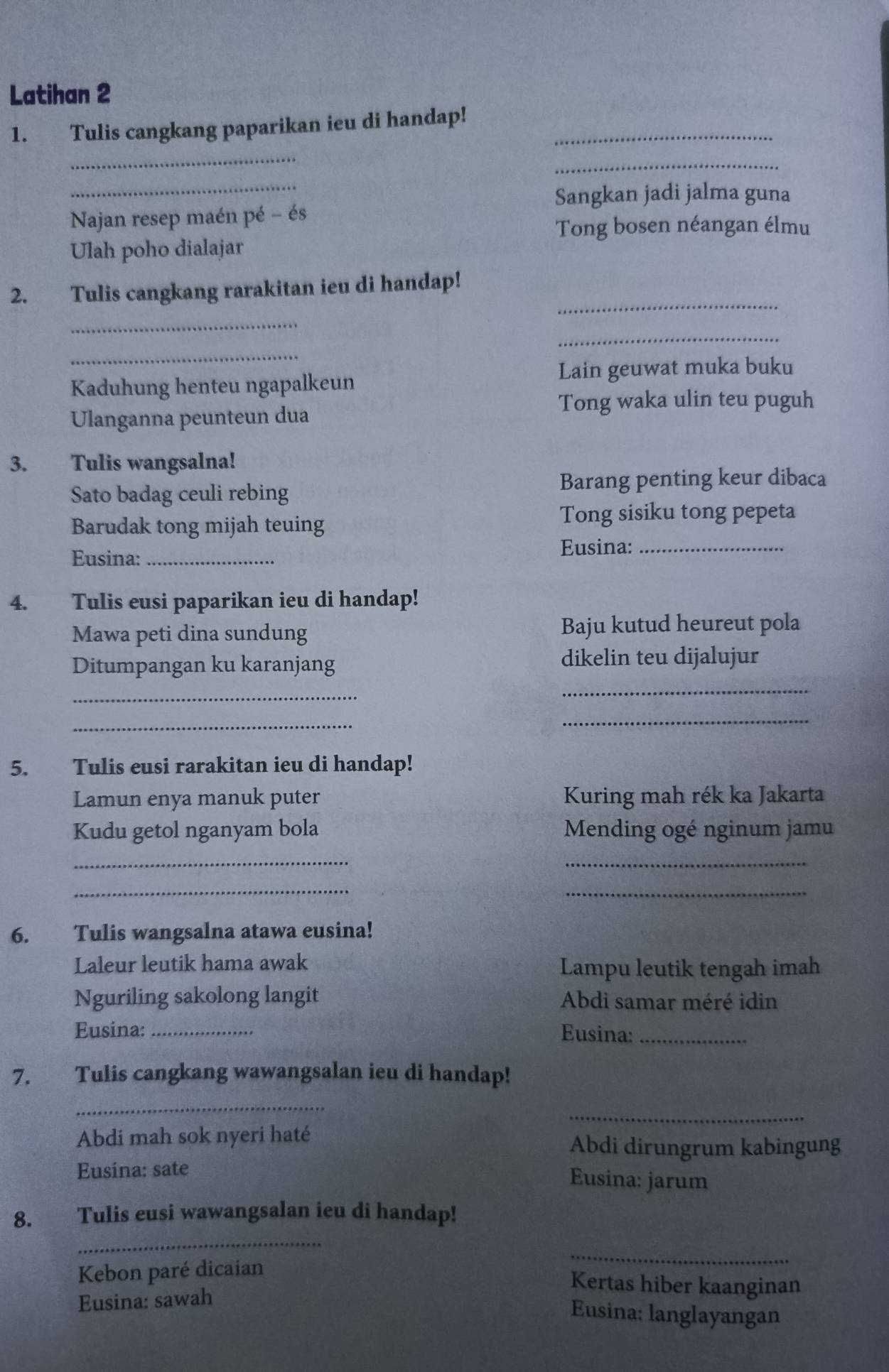 Latihan 2 
1. Tulis cangkang paparikan ieu di handap!_ 
_ 
_ 
_ 
Sangkan jadi jalma guna 
Najan resep maén pé - és 
Tong bosen néangan élmu 
Ulah poho dialajar 
_ 
2. Tulis cangkang rarakitan ieu di handap! 
_ 
_ 
_ 
Lain geuwat muka buku 
Kaduhung henteu ngapalkeun 
Tong waka ulin teu puguh 
Ulanganna peunteun dua 
3. Tulis wangsalna! 
Sato badag ceuli rebing Barang penting keur dibaca 
Barudak tong mijah teuing 
Tong sisiku tong pepeta 
Eusina: _Eusina:_ 
4. Tulis eusi paparikan ieu di handap! 
Mawa peti dina sundung Baju kutud heureut pola 
Ditumpangan ku karanjang dikelin teu dijalujur 
_ 
_ 
_ 
_ 
5. Tulis eusi rarakitan ieu di handap! 
Lamun enya manuk puter Kuring mah rék ka Jakarta 
Kudu getol nganyam bola Mending ogé nginum jamu 
_ 
_ 
_ 
_ 
6. Tulis wangsalna atawa eusina! 
Laleur leutik hama awak Lampu leutik tengah imah 
Nguriling sakolong langit Abdi samar méré idin 
Eusina: _Eusina:_ 
7. Tulis cangkang wawangsalan ieu di handap! 
_ 
_ 
Abdi mah sok nyeri haté Abdi dirungrum kabingung 
Eusina: sate 
Eusina: jarum 
8. Tulis eusi wawangsalan ieu di handap! 
_ 
Kebon paré dicaian 
_ 
Kertas hiber kaanginan 
Eusina: sawah 
Eusina: langlayangan