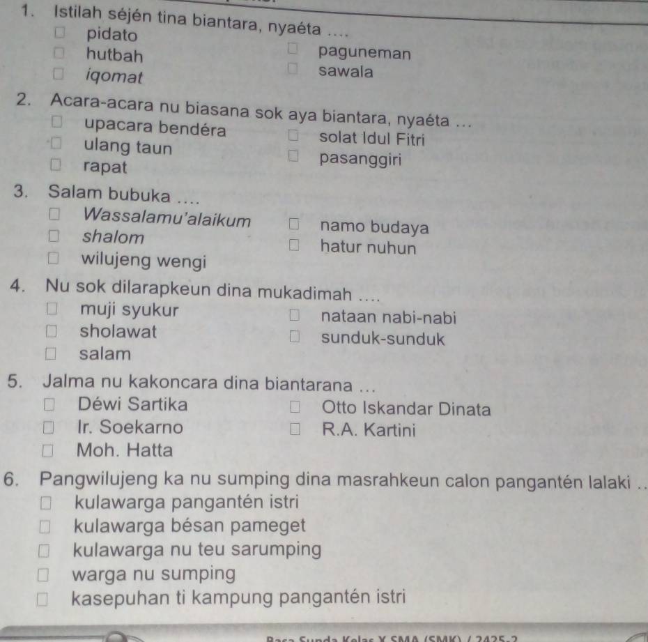 Istilah séjén tina biantara, nyaéta ....
pidato
hutbah paguneman
iqomat
sawala
2. Acara-acara nu biasana sok aya biantara, nyaéta ...
upacara bendéra solat Idul Fitri
ulang taun
rapat
pasanggiri
3. Salam bubuka ....
Wassalamu'alaikum namo budaya
shalom hatur nuhun
wilujeng wengi
4. Nu sok dilarapkeun dina mukadimah …..
muji syukur nataan nabi-nabi
sholawat sunduk-sunduk
salam
5. Jalma nu kakoncara dina biantarana ….
Déwi Sartika Otto Iskandar Dinata
Ir. Soekarno R.A. Kartini
Moh. Hatta
6. Pangwilujeng ka nu sumping dina masrahkeun calon pangantén lalaki ..
kulawarga pangantén istri
kulawarga bésan pameget
kulawarga nu teu sarumping
warga nu sumping
kasepuhan ti kampung pangantén istri