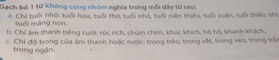 Gạch bỏ 1 từ không cùng nhóm nghĩa trong mỗi dãy từ sau: 
a. Chỉ tuổi nhỏ: tuổi hoa, tuổi thơ, tuổi nhỏ, tuổi niên thiếu, tuổi xuân, tuổi thiếu nhi 
tuổi mǎng non. 
b. Chỉ âm thanh tiếng cười: rúc rích, chúm chím, khúc khích, hô hố, khanh khách. 
c. Chỉ độ trong của âm thanh hoặc nước: trong trẻo, trong vắt, trong veo, trong trấn 
trong ngần.