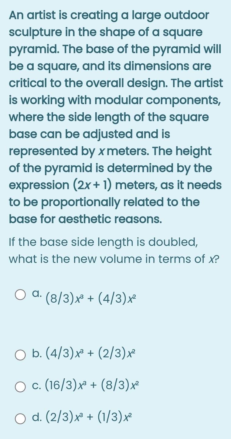 An artist is creating a large outdoor
sculpture in the shape of a square
pyramid. The base of the pyramid will
be a square, and its dimensions are
critical to the overall design. The artist
is working with modular components,
where the side length of the square
base can be adjusted and is
represented by x meters. The height
of the pyramid is determined by the
expression (2x+1) meters, as it needs
to be proportionally related to the
base for aesthetic reasons.
If the base side length is doubled,
what is the new volume in terms of x?
a. (8/3)x^3+(4/3)x^2
b. (4/3)x^3+(2/3)x^2
C. (16/3)x^3+(8/3)x^2
d. (2/3)x^3+(1/3)x^2