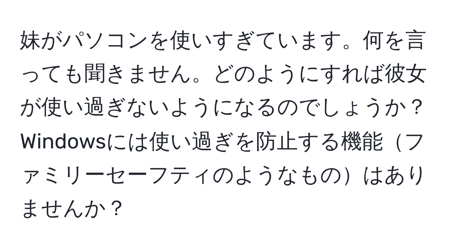 妹がパソコンを使いすぎています。何を言っても聞きません。どのようにすれば彼女が使い過ぎないようになるのでしょうか？  
Windowsには使い過ぎを防止する機能ファミリーセーフティのようなものはありませんか？